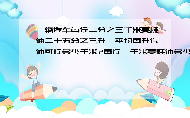 一辆汽车每行二分之三千米要耗油二十五分之三升,平均每升汽油可行多少千米?每行一千米要耗油多少升?