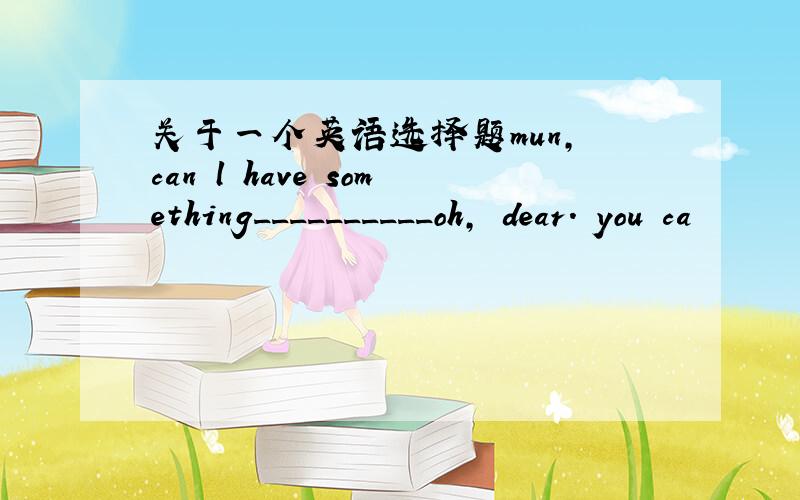 关于一个英语选择题mun, can l have something__________oh, dear. you ca