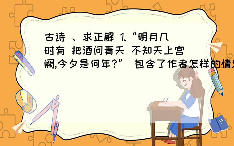 古诗 、求正解 1.“明月几时有 把酒问青天 不知天上宫阙,今夕是何年?” 包含了作者怎样的情思 2.杜牧的《泊秦淮》这