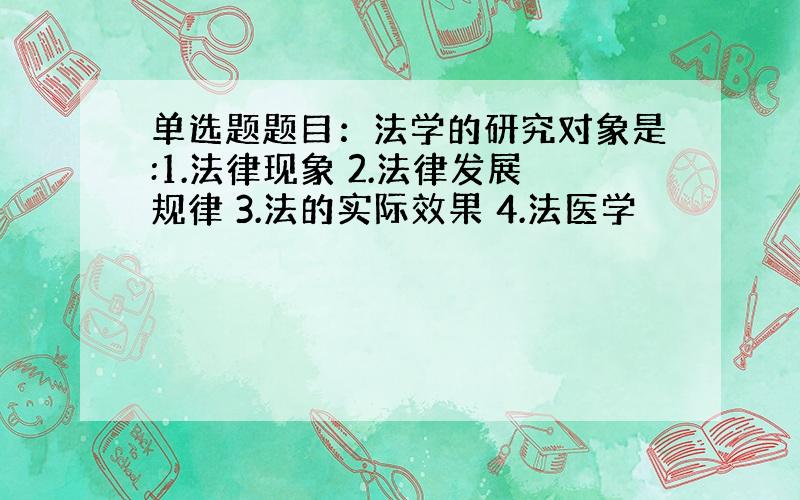 单选题题目：法学的研究对象是:1.法律现象 2.法律发展规律 3.法的实际效果 4.法医学