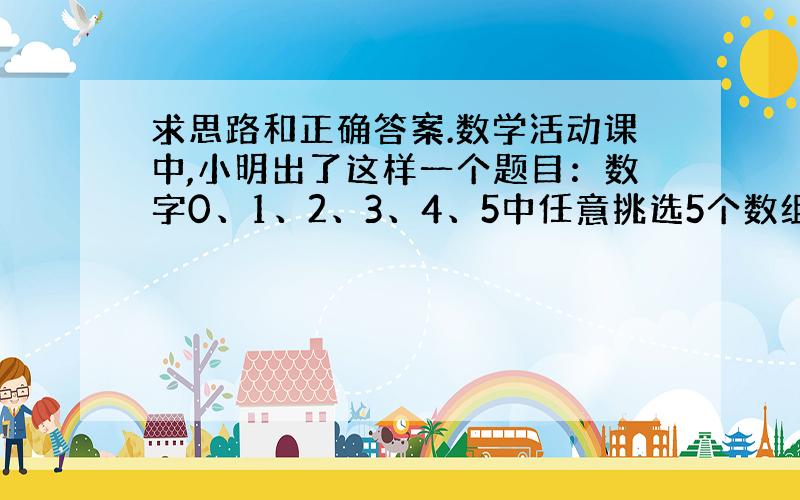 求思路和正确答案.数学活动课中,小明出了这样一个题目：数字0、1、2、3、4、5中任意挑选5个数组成能被5整除且各位数字