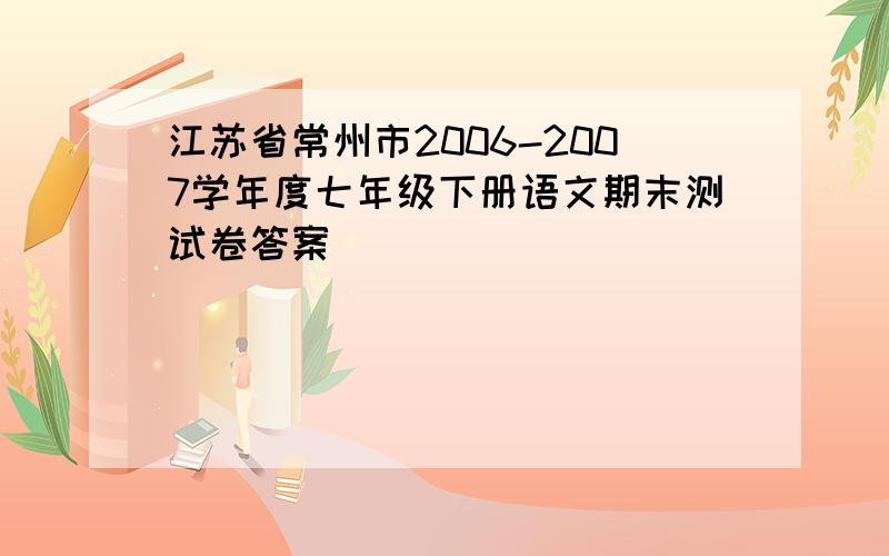 江苏省常州市2006-2007学年度七年级下册语文期末测试卷答案