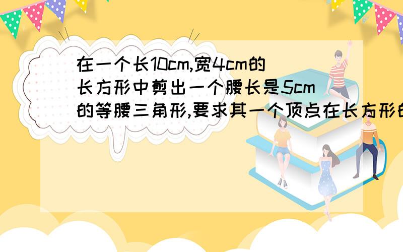 在一个长10cm,宽4cm的长方形中剪出一个腰长是5cm的等腰三角形,要求其一个顶点在长方形的一边上,另两个顶点在这个顶