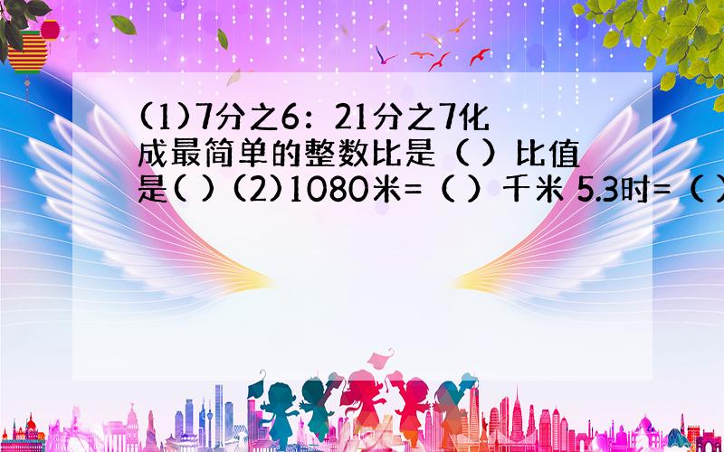 (1)7分之6：21分之7化成最简单的整数比是（ ）比值是( ) (2)1080米=（ ）千米 5.3时=（ ）时（ ）