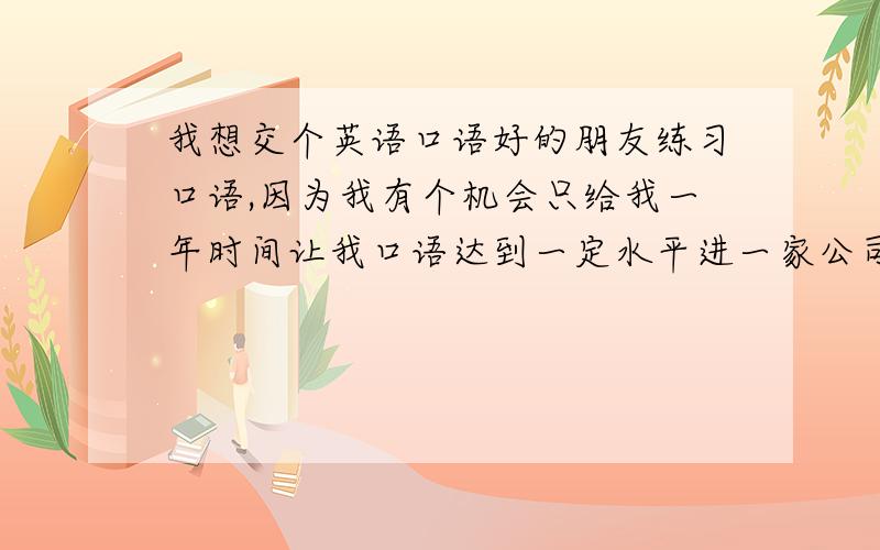 我想交个英语口语好的朋友练习口语,因为我有个机会只给我一年时间让我口语达到一定水平进一家公司,我很