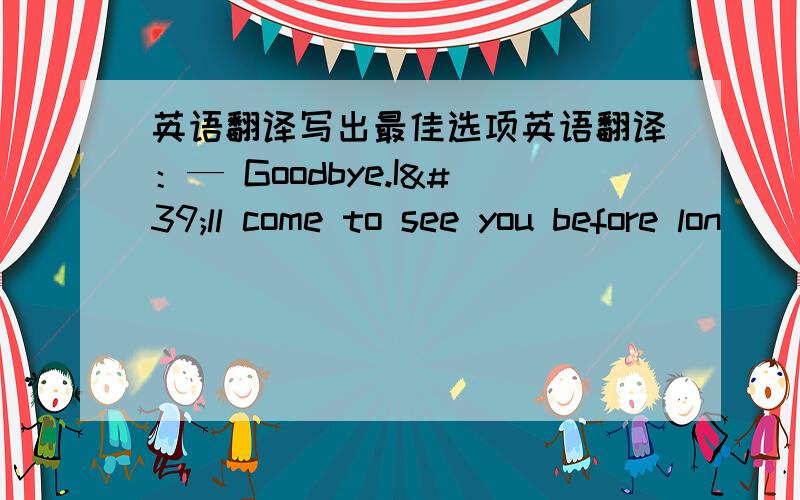 英语翻译写出最佳选项英语翻译：— Goodbye.I'll come to see you before lon