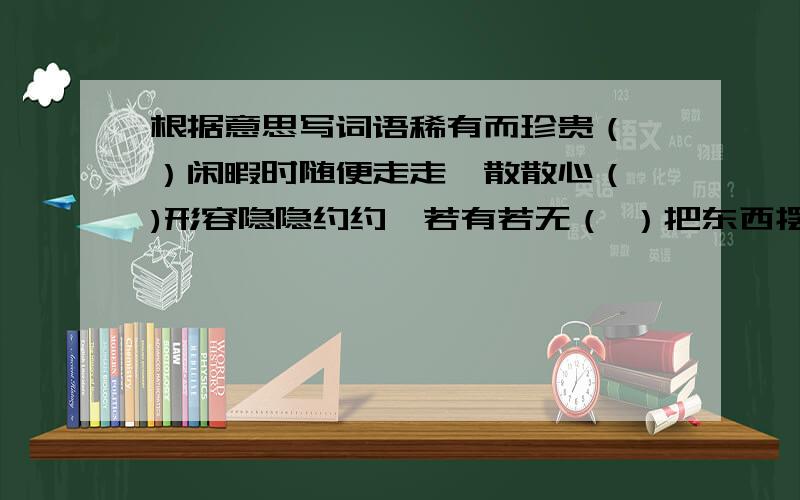 根据意思写词语稀有而珍贵（ ）闲暇时随便走走,散散心（ )形容隐隐约约,若有若无（ ）把东西摆出来给别人看（ ）像笼子似