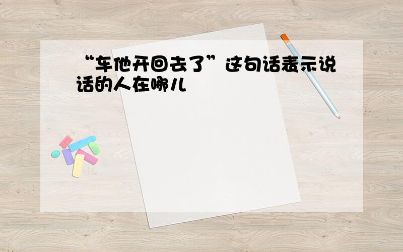 “车他开回去了”这句话表示说话的人在哪儿