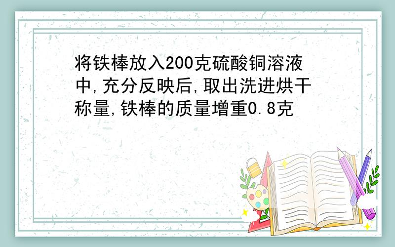 将铁棒放入200克硫酸铜溶液中,充分反映后,取出洗进烘干称量,铁棒的质量增重0.8克