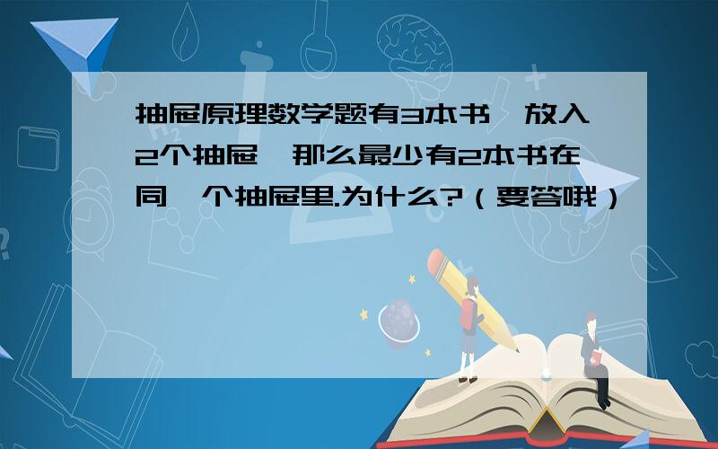 抽屉原理数学题有3本书,放入2个抽屉,那么最少有2本书在同一个抽屉里.为什么?（要答哦）