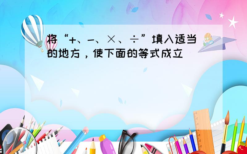 将“+、-、×、÷”填入适当的地方，使下面的等式成立．