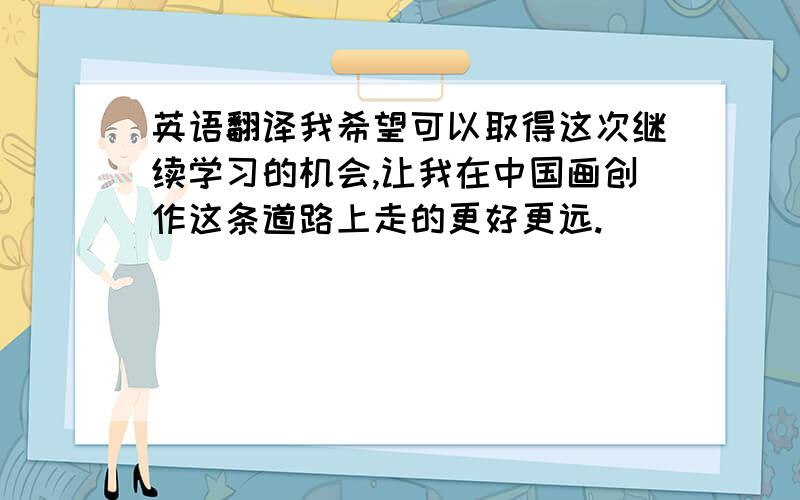 英语翻译我希望可以取得这次继续学习的机会,让我在中国画创作这条道路上走的更好更远.