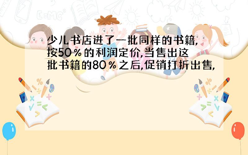 少儿书店进了一批同样的书籍,按50％的利润定价,当售出这批书籍的80％之后,促销打折出售,