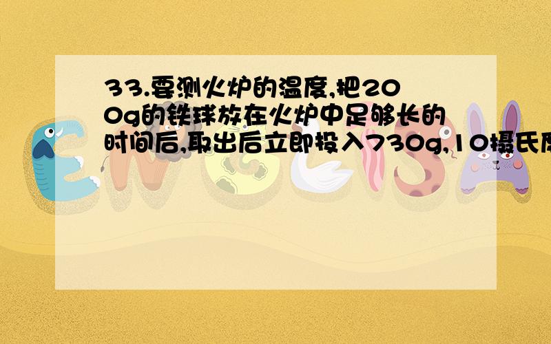 33.要测火炉的温度,把200g的铁球放在火炉中足够长的时间后,取出后立即投入730g,10摄氏度的冷水中,不计热损失,