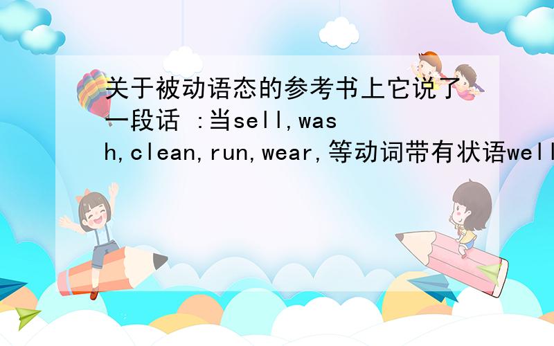 关于被动语态的参考书上它说了一段话 :当sell,wash,clean,run,wear,等动词带有状语well,eas