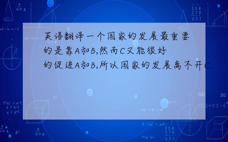 英语翻译一个国家的发展最重要的是靠A和B,然而C又能很好的促进A和B,所以国家的发展离不开C.