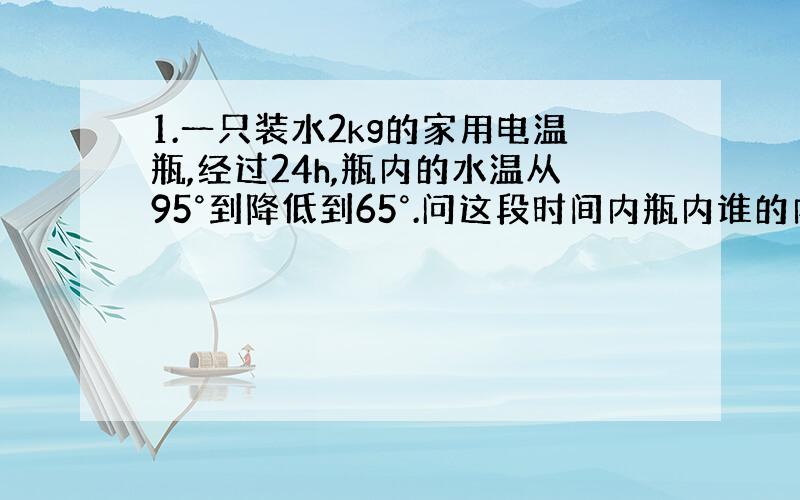 1.一只装水2kg的家用电温瓶,经过24h,瓶内的水温从95°到降低到65°.问这段时间内瓶内谁的内能减少了多少?