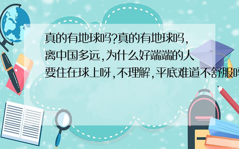 真的有地球吗?真的有地球吗,离中国多远,为什么好端端的人要住在球上呀,不理解,平底难道不舒服吗,那地球底端的人是不是都挂