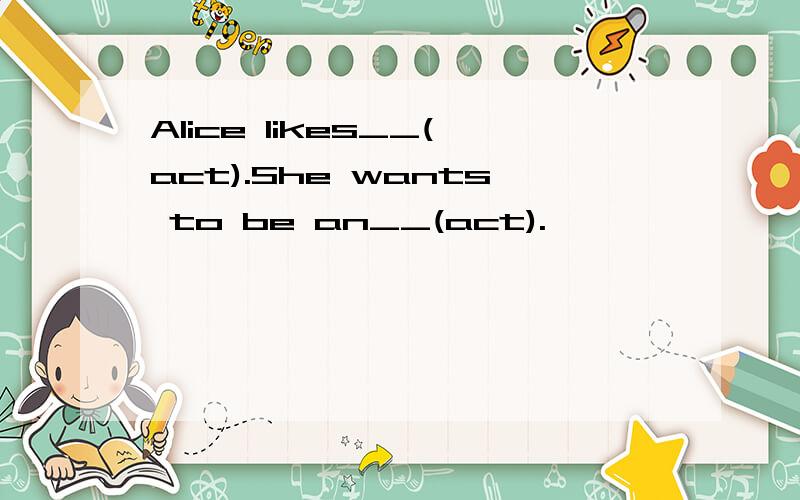 Alice likes__(act).She wants to be an__(act).