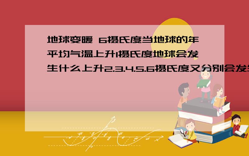 地球变暖 6摄氏度当地球的年平均气温上升1摄氏度地球会发生什么上升2.3.4.5.6摄氏度又分别会发生什么?