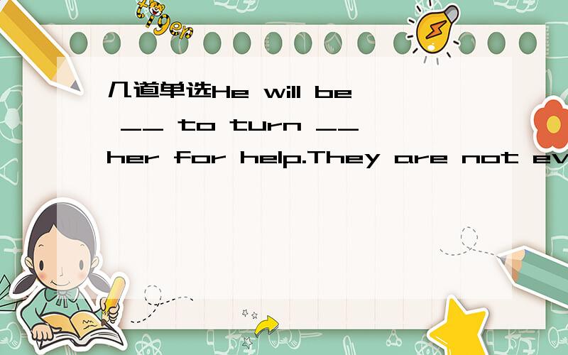 几道单选He will be __ to turn __her for help.They are not even o