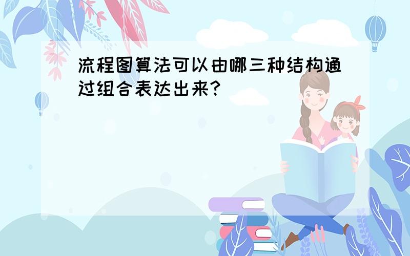 流程图算法可以由哪三种结构通过组合表达出来?