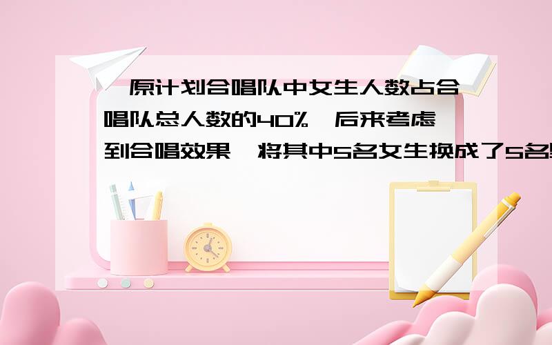 ,原计划合唱队中女生人数占合唱队总人数的40%,后来考虑到合唱效果,将其中5名女生换成了5名男生,这时女生人