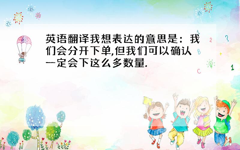 英语翻译我想表达的意思是：我们会分开下单,但我们可以确认一定会下这么多数量.