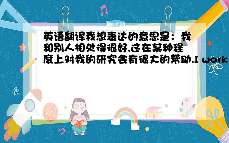 英语翻译我想表达的意思是：我和别人相处得很好,这在某种程度上对我的研究会有很大的帮助.I work very well