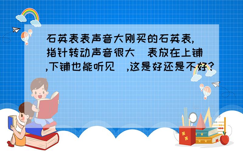 石英表表声音大刚买的石英表,指针转动声音很大（表放在上铺,下铺也能听见）,这是好还是不好?