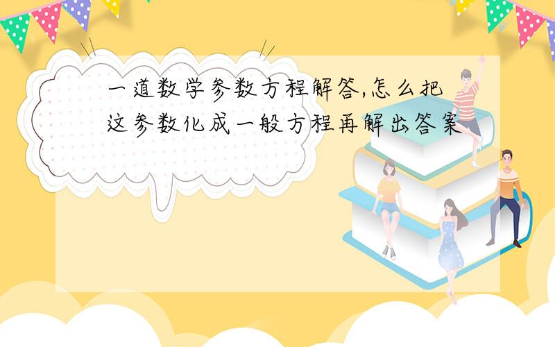 一道数学参数方程解答,怎么把这参数化成一般方程再解出答案