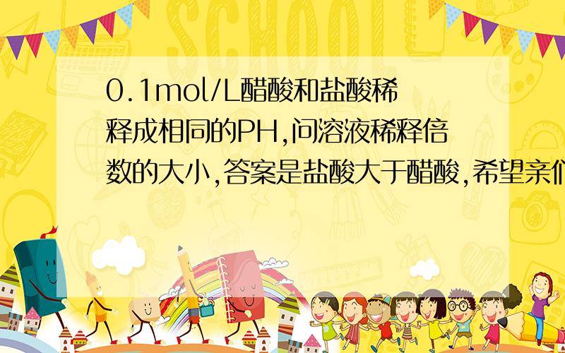 0.1mol/L醋酸和盐酸稀释成相同的PH,问溶液稀释倍数的大小,答案是盐酸大于醋酸,希望亲们帮忙给我解释解释为什么,邀