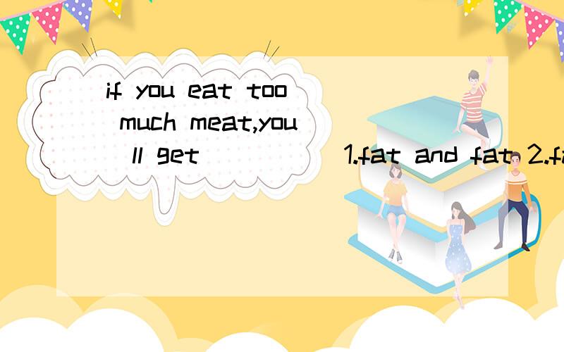 if you eat too much meat,you`ll get_____ 1.fat and fat 2.fat