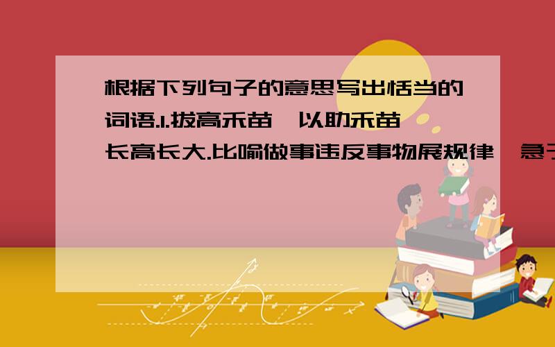 根据下列句子的意思写出恬当的词语.1.拔高禾苗,以助禾苗长高长大.比喻做事违反事物展规律,急于求成.( ) 2.形容非常