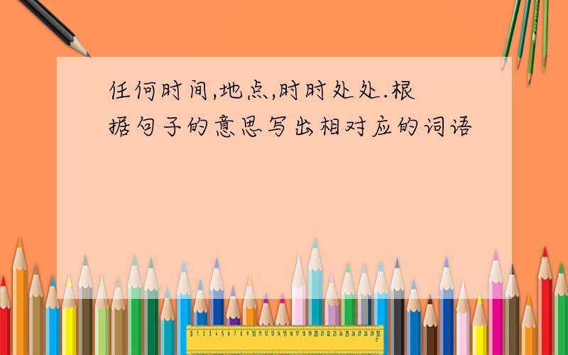 任何时间,地点,时时处处.根据句子的意思写出相对应的词语