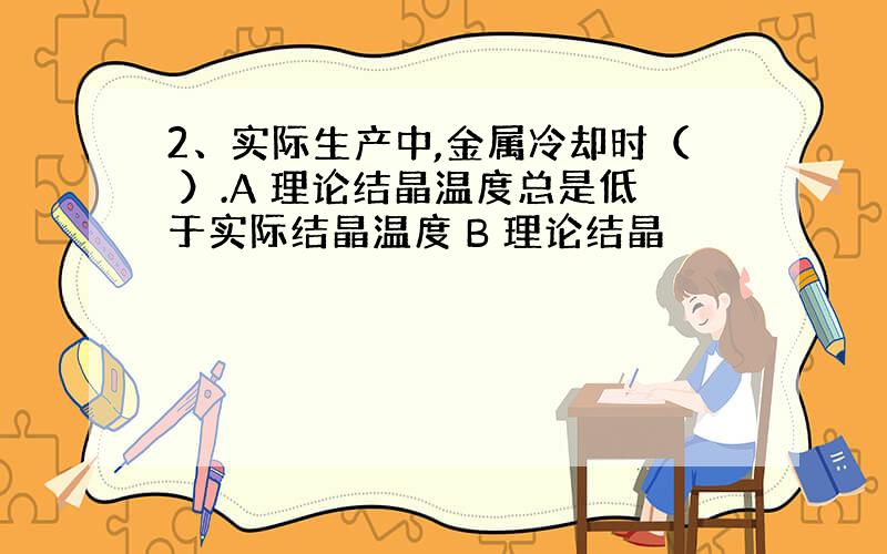 2、实际生产中,金属冷却时（ ）.A 理论结晶温度总是低于实际结晶温度 B 理论结晶