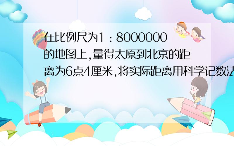 在比例尺为1：8000000的地图上,量得太原到北京的距离为6点4厘米,将实际距离用科学记数法表示为多少千米(精确到十千