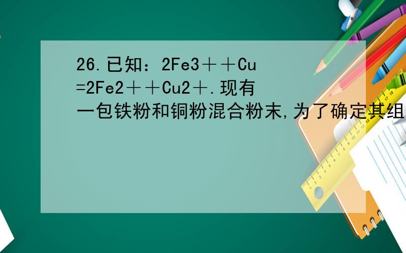 26.已知：2Fe3＋＋Cu=2Fe2＋＋Cu2＋.现有一包铁粉和铜粉混合粉末,为了确定其组成,现提供4mol/L的Fe