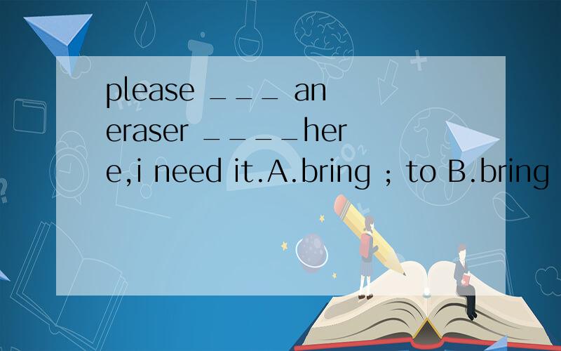 please ___ an eraser ____here,i need it.A.bring ; to B.bring