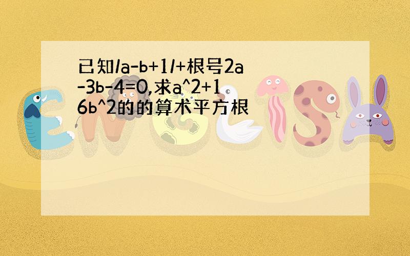 已知/a-b+1/+根号2a-3b-4=0,求a^2+16b^2的的算术平方根