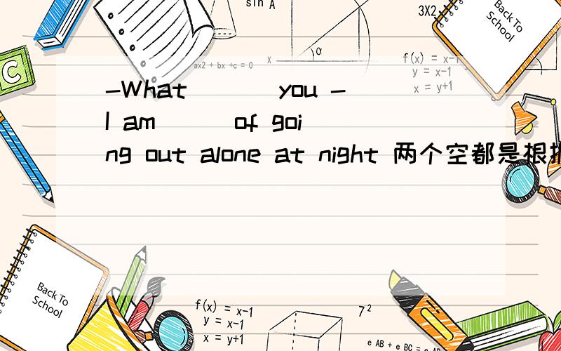 -What ___you -I am __ of going out alone at night 两个空都是根据ter