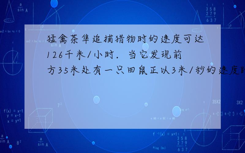 猛禽茶隼追捕猎物时的速度可达126千米/小时．当它发现前方35米处有一只田鼠正以3米/秒的速度跑向10米外的一个洞口，问