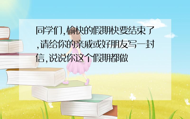 同学们,愉快的假期快要结束了,请给你的亲戚或好朋友写一封信,说说你这个假期都做