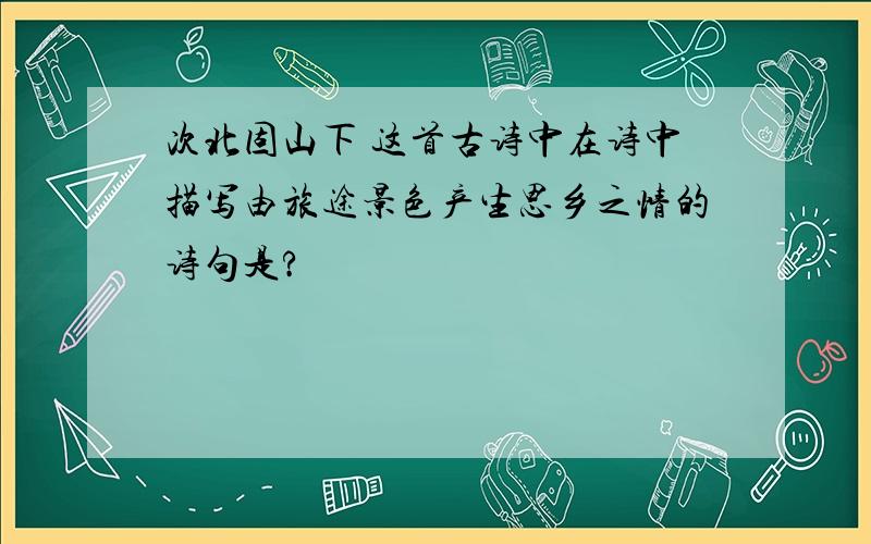 次北固山下 这首古诗中在诗中描写由旅途景色产生思乡之情的诗句是?