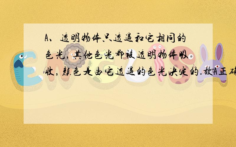 A、透明物体只透过和它相同的色光，其他色光都被透明物体吸收，颜色是由它透过的色光决定的．故A正确；B、不透明的