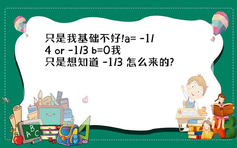 只是我基础不好!a= -1/4 or -1/3 b=0我只是想知道 -1/3 怎么来的?