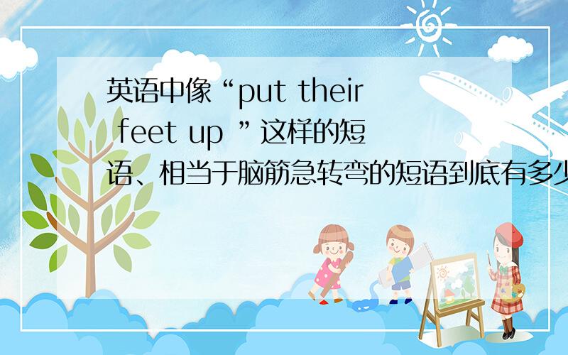 英语中像“put their feet up ”这样的短语、相当于脑筋急转弯的短语到底有多少?帮忙多写出来、或者告诉