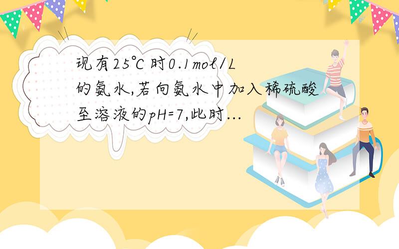 现有25℃时0.1mol/L的氨水,若向氨水中加入稀硫酸至溶液的pH=7,此时...