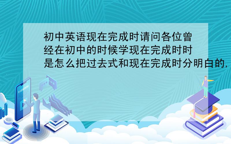 初中英语现在完成时请问各位曾经在初中的时候学现在完成时时是怎么把过去式和现在完成时分明白的,我最近被它搞得焦头烂额