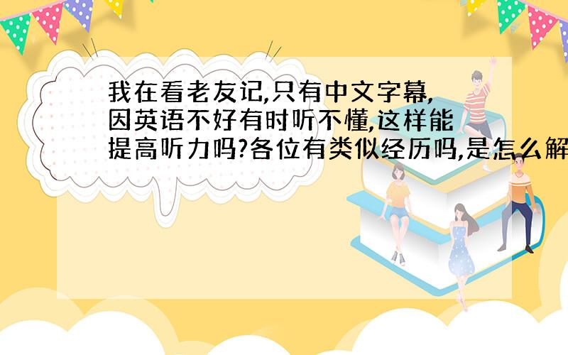 我在看老友记,只有中文字幕,因英语不好有时听不懂,这样能提高听力吗?各位有类似经历吗,是怎么解决的